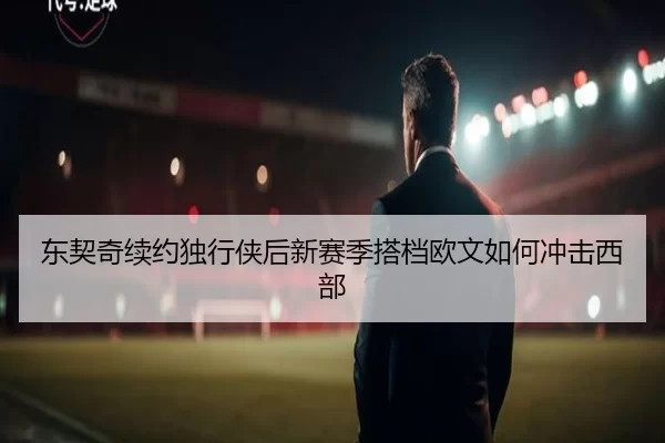 东契奇续约独行侠后新赛季搭档欧文如何冲击西部